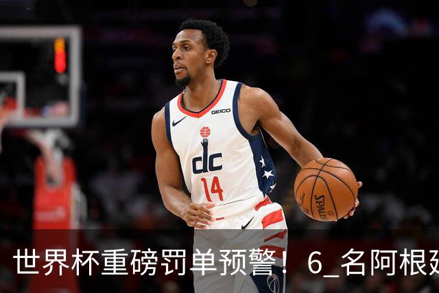 世界杯重磅罚单预警！6 名阿根廷球员或遭禁赛，决赛直接缺席