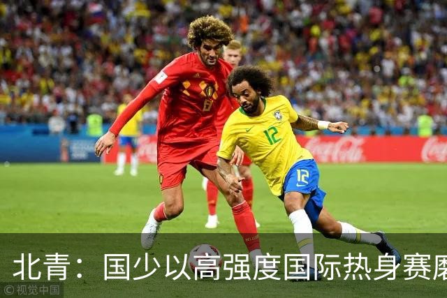 北青：国少以高强度国际热身赛磨合阵容，全力备战U17世界杯