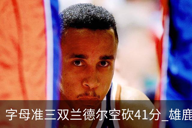 字母准三双兰德尔空砍41分 雄鹿淘汰尼克斯