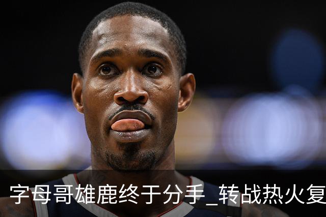 字母哥雄鹿终于分手 转战热火复刻奥尼尔剧本？