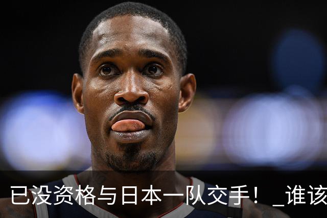 已没资格与日本一队交手！ 谁该为中国男篮买单？
