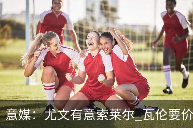 意媒：尤文有意索莱尔 瓦伦要价约4500万欧