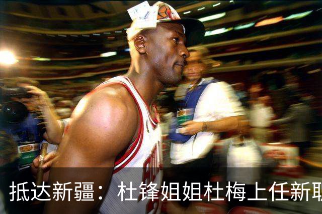 抵达新疆：杜锋姐姐杜梅上任新职位，薪酬曝光