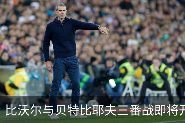 比沃尔与贝特比耶夫三番战即将开启，本纳维德兹交锋计划告吹