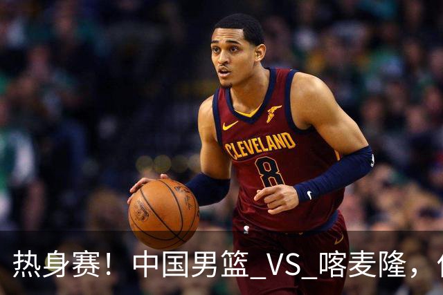 热身赛！中国男篮 VS 喀麦隆，传来 3 好消息 1 坏消息，郭士强迎强援