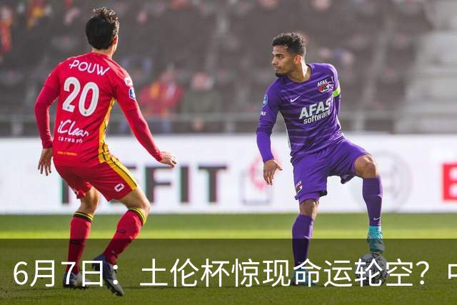 6月7日：土伦杯惊现命运轮空？中国U19男足末战竟成积分固定靶